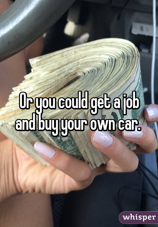 Or you could get a job and buy your own car. 