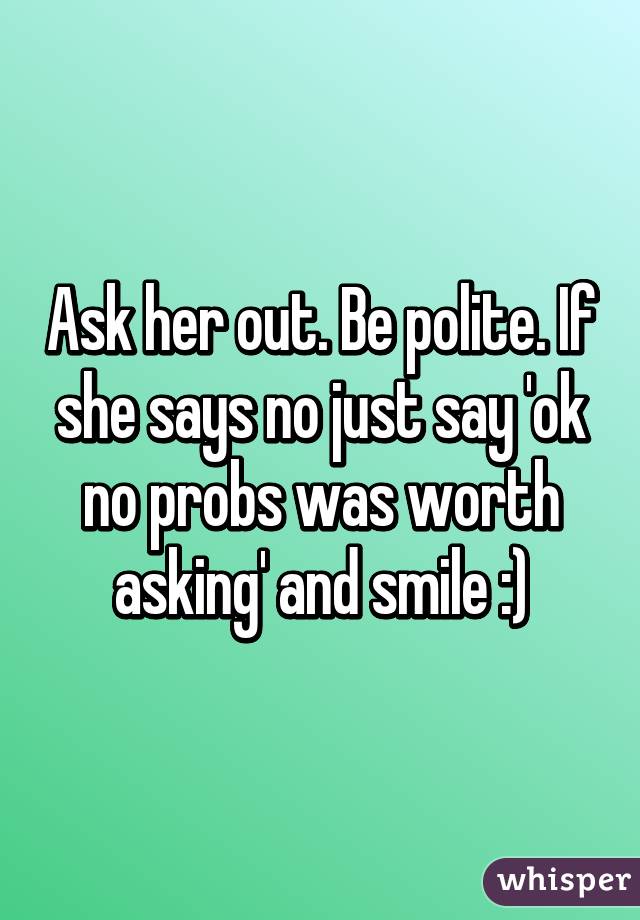 Ask her out. Be polite. If she says no just say 'ok no probs was worth asking' and smile :)