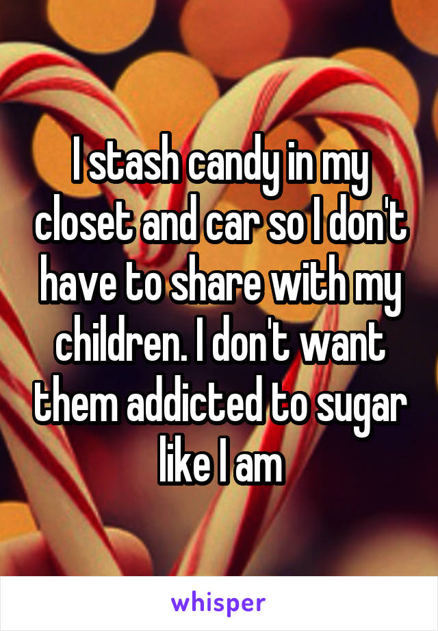 I stash candy in my closet and car so I don't have to share with my children. I don't want them addicted to sugar like I am