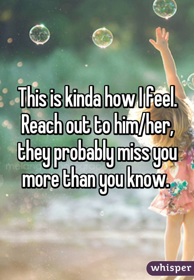 This is kinda how I feel. Reach out to him/her, they probably miss you more than you know. 