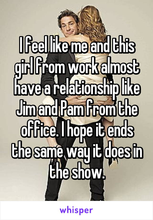 I feel like me and this girl from work almost have a relationship like Jim and Pam from the office. I hope it ends the same way it does in the show.