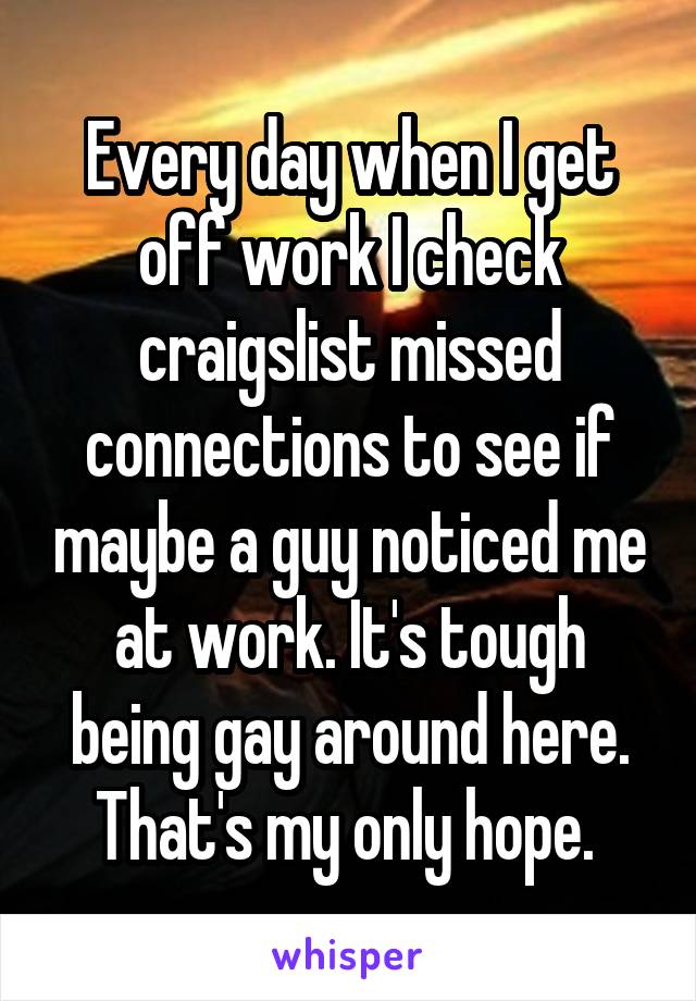 Every day when I get off work I check craigslist missed connections to see if maybe a guy noticed me at work. It's tough being gay around here. That's my only hope. 