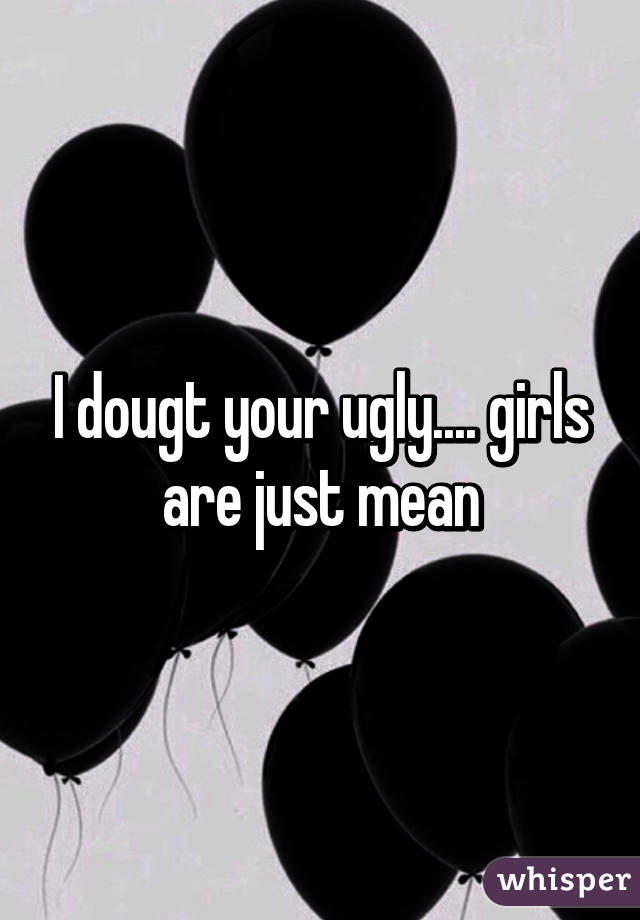 I dougt your ugly.... girls are just mean