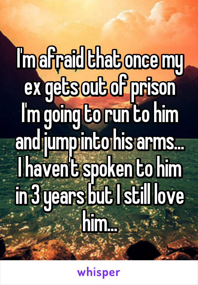 I'm afraid that once my ex gets out of prison I'm going to run to him and jump into his arms... I haven't spoken to him in 3 years but I still love him...