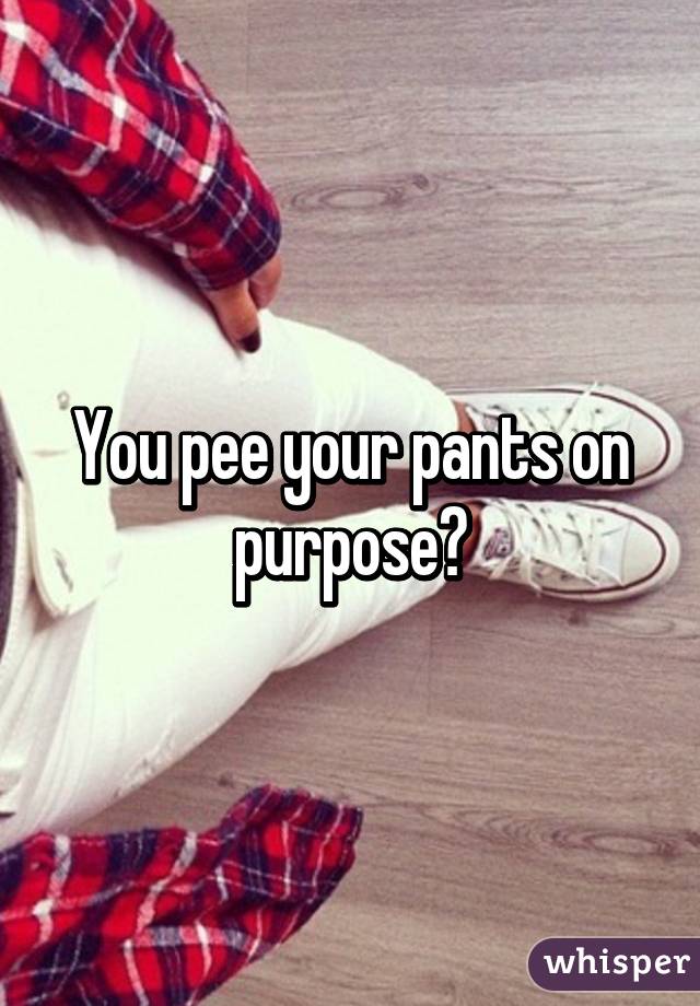 You pee your pants on purpose?