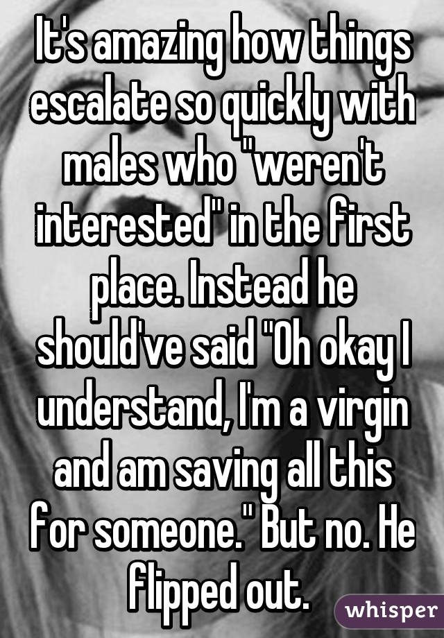 It's amazing how things escalate so quickly with males who "weren't interested" in the first place. Instead he should've said "Oh okay I understand, I'm a virgin and am saving all this for someone." But no. He flipped out. 