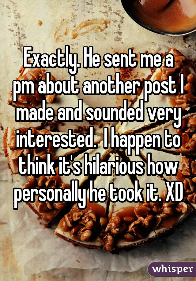 Exactly. He sent me a pm about another post I made and sounded very interested.  I happen to think it's hilarious how personally he took it. XD 