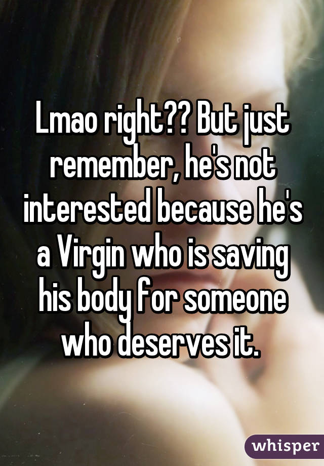 Lmao right?? But just remember, he's not interested because he's a Virgin who is saving his body for someone who deserves it. 