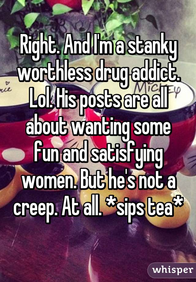 Right. And I'm a stanky worthless drug addict. Lol. His posts are all about wanting some fun and satisfying women. But he's not a creep. At all. *sips tea* 