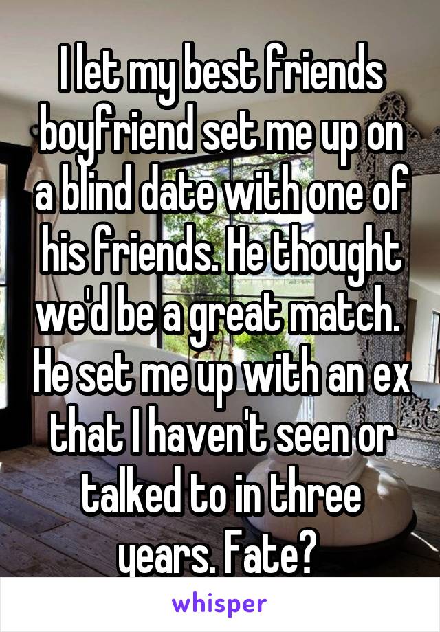 I let my best friends boyfriend set me up on a blind date with one of his friends. He thought we'd be a great match.  He set me up with an ex that I haven't seen or talked to in three years. Fate? 