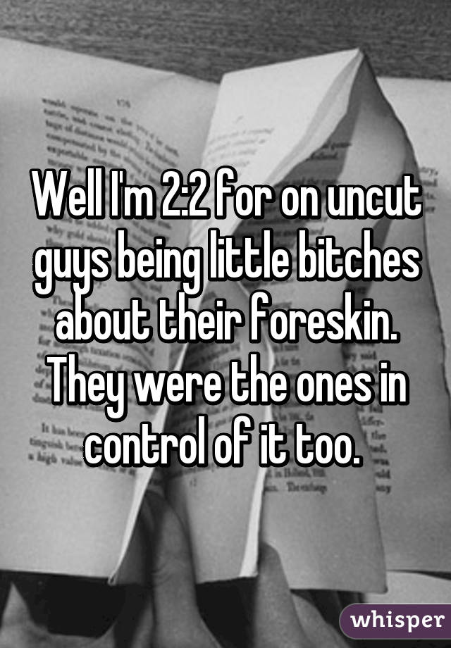 Well I'm 2:2 for on uncut guys being little bitches about their foreskin. They were the ones in control of it too. 