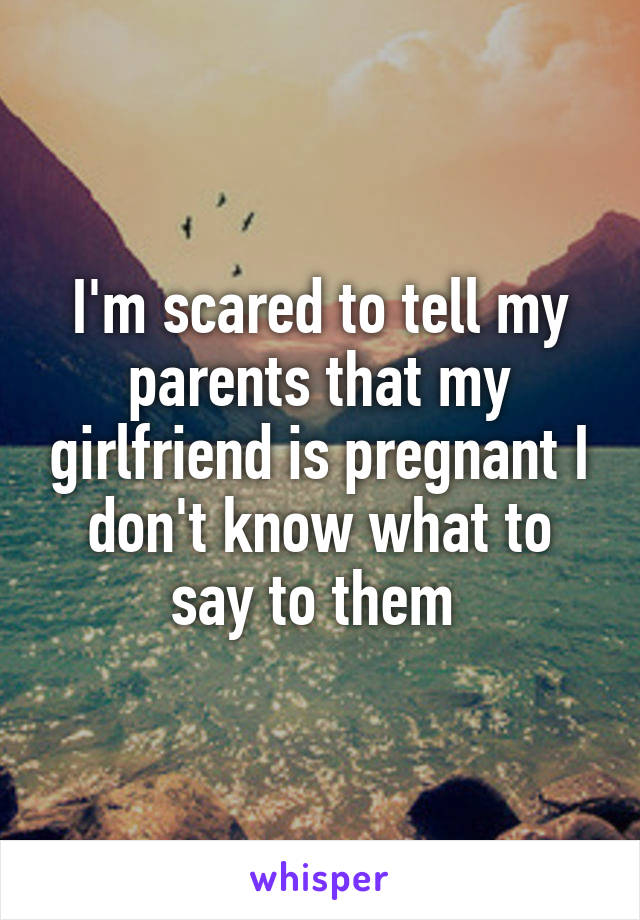 I'm scared to tell my parents that my girlfriend is pregnant I don't know what to say to them 