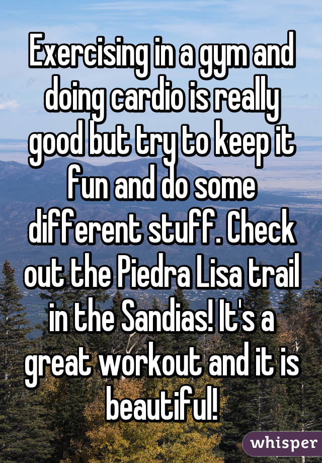 Exercising in a gym and doing cardio is really good but try to keep it fun and do some different stuff. Check out the Piedra Lisa trail in the Sandias! It's a great workout and it is beautiful!