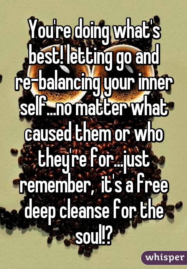 You're doing what's best! letting go and re-balancing your inner self...no matter what caused them or who they're for...just remember,  it's a free deep cleanse for the soul!♥