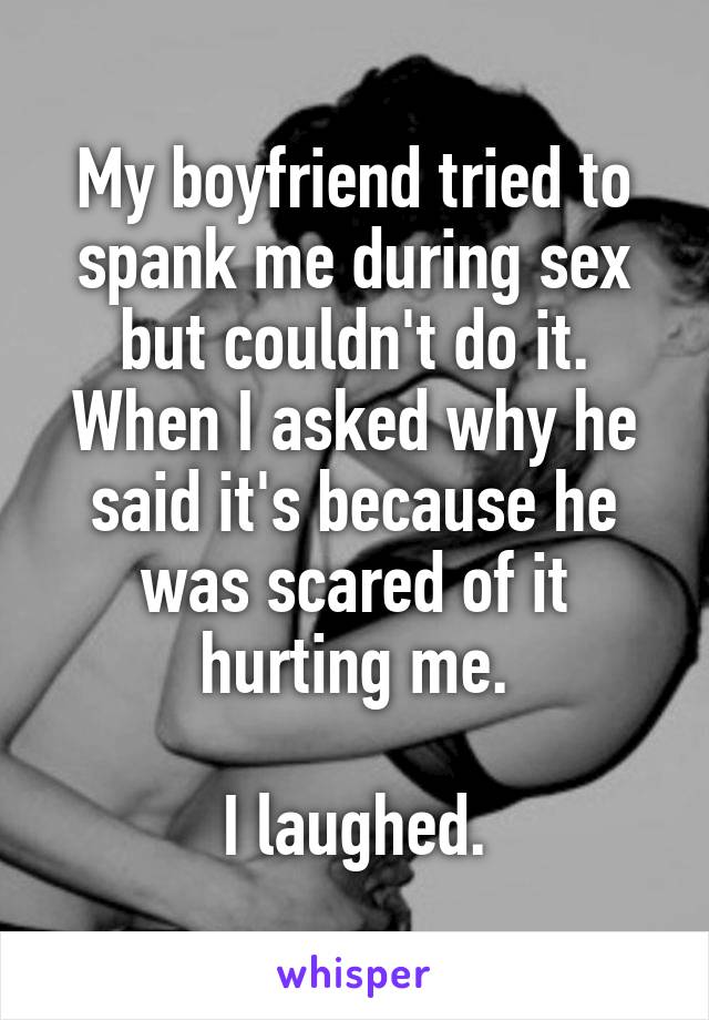 My boyfriend tried to spank me during sex but couldn't do it. When I asked why he said it's because he was scared of it hurting me.

I laughed.