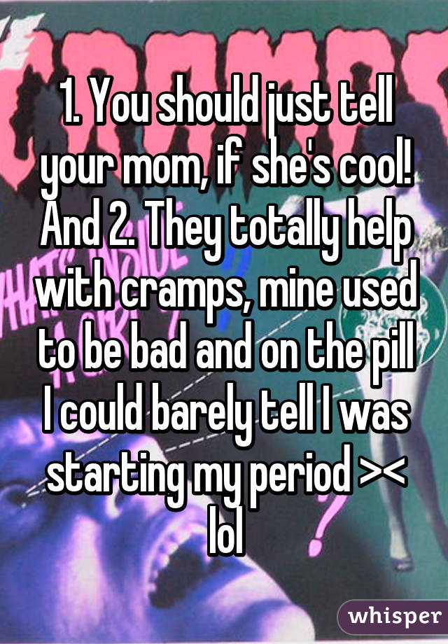 1. You should just tell your mom, if she's cool! And 2. They totally help with cramps, mine used to be bad and on the pill I could barely tell I was starting my period >< lol