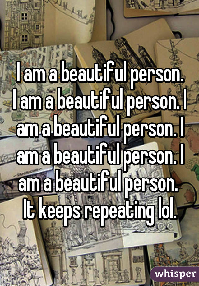 I am a beautiful person. I am a beautiful person. I am a beautiful person. I am a beautiful person. I am a beautiful person.  It keeps repeating lol.