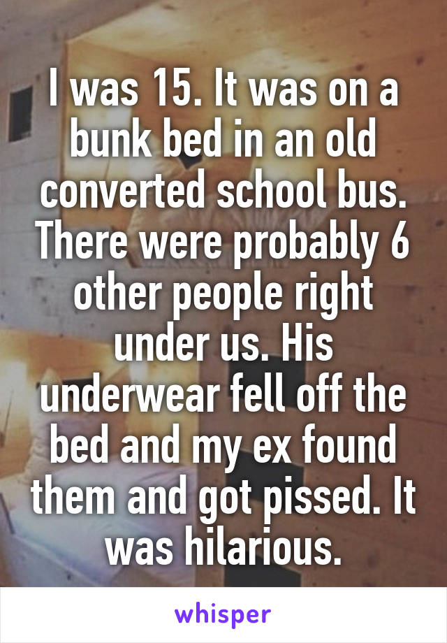I was 15. It was on a bunk bed in an old converted school bus. There were probably 6 other people right under us. His underwear fell off the bed and my ex found them and got pissed. It was hilarious.