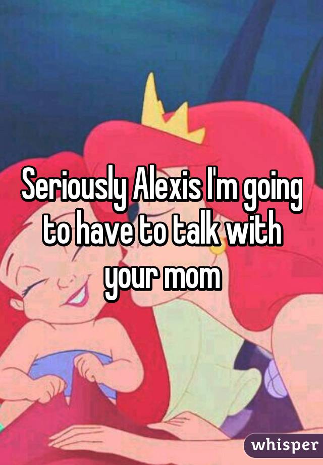 Seriously Alexis I'm going to have to talk with your mom