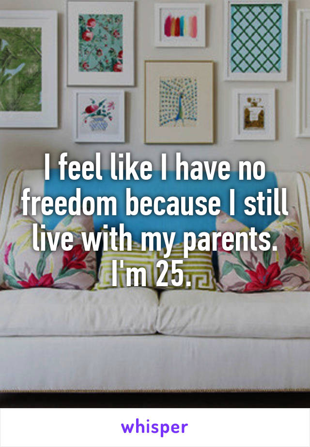 I feel like I have no freedom because I still live with my parents. I'm 25. 