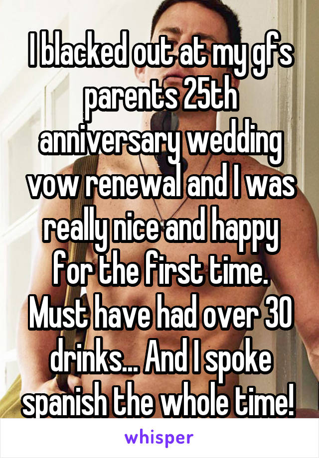 I blacked out at my gfs parents 25th anniversary wedding vow renewal and I was really nice and happy for the first time. Must have had over 30 drinks... And I spoke spanish the whole time! 