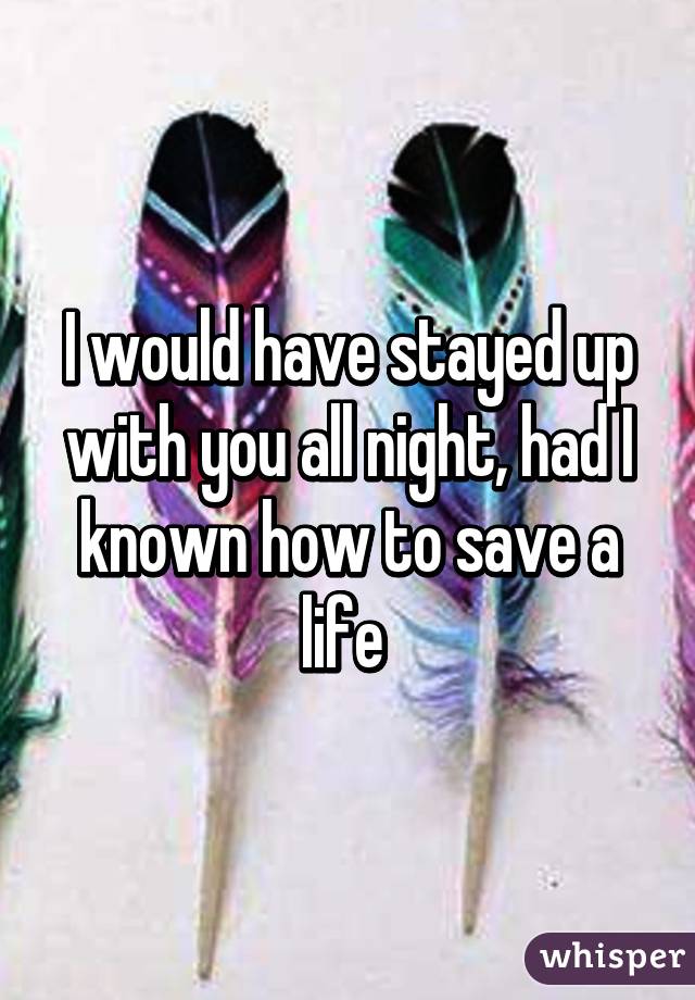 I would have stayed up with you all night, had I known how to save a life 