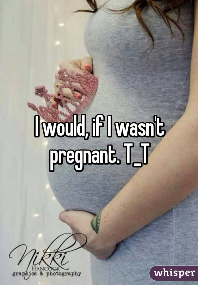 I would, if I wasn't pregnant. T_T