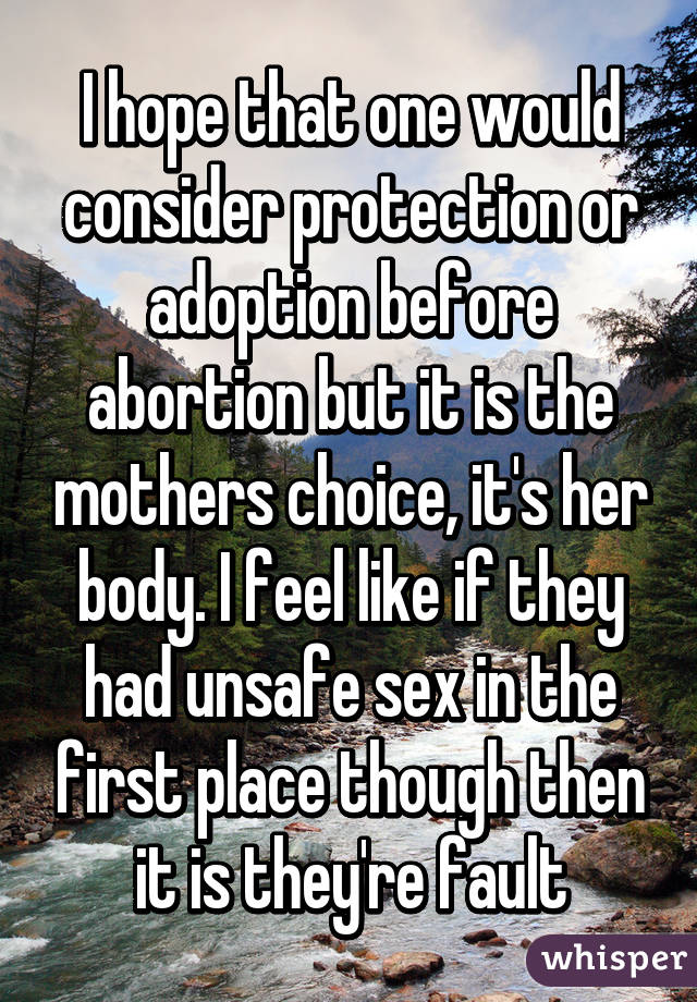 I hope that one would consider protection or adoption before abortion but it is the mothers choice, it's her body. I feel like if they had unsafe sex in the first place though then it is they're fault