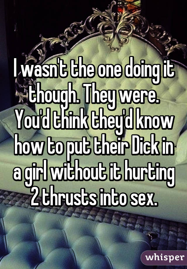 I wasn't the one doing it though. They were. You'd think they'd know how to put their Dick in a girl without it hurting 2 thrusts into sex.