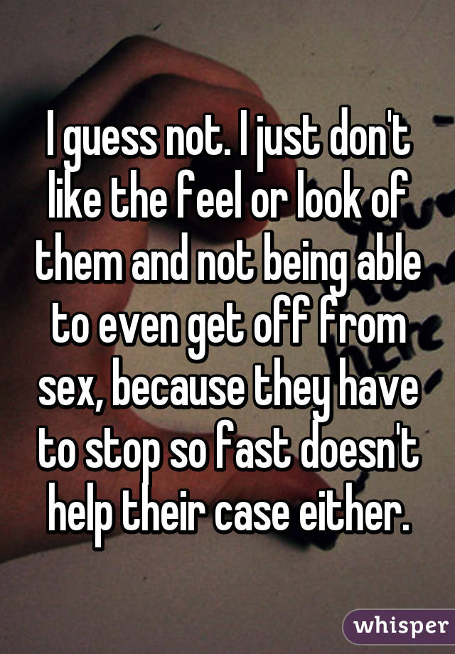 I guess not. I just don't like the feel or look of them and not being able to even get off from sex, because they have to stop so fast doesn't help their case either.