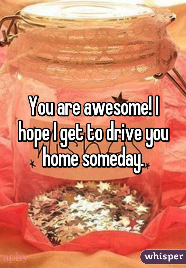 You are awesome! I hope I get to drive you home someday.