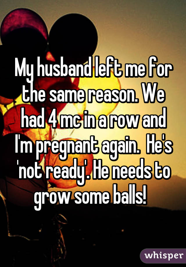 My husband left me for the same reason. We had 4 mc in a row and I'm pregnant again.  He's 'not ready'. He needs to grow some balls!  