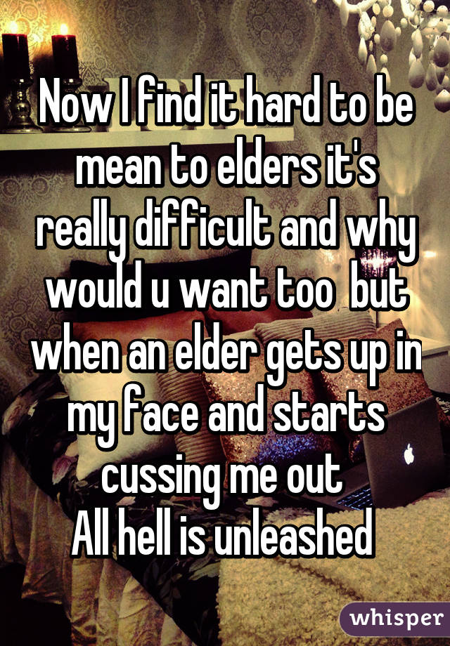 Now I find it hard to be mean to elders it's really difficult and why would u want too  but when an elder gets up in my face and starts cussing me out 
All hell is unleashed 