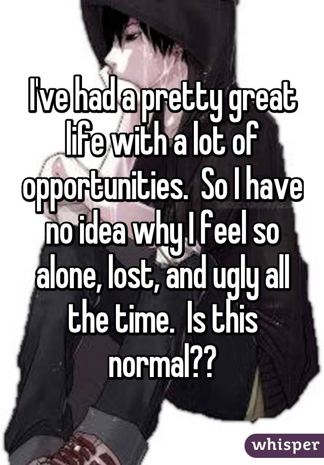 I've had a pretty great life with a lot of opportunities.  So I have no idea why I feel so alone, lost, and ugly all the time.  Is this normal??