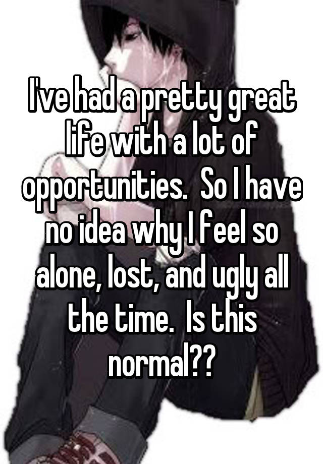 I've had a pretty great life with a lot of opportunities.  So I have no idea why I feel so alone, lost, and ugly all the time.  Is this normal??