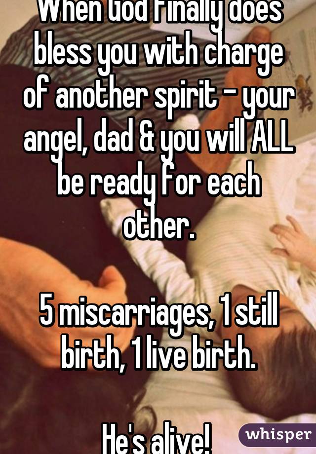 When God finally does bless you with charge of another spirit - your angel, dad & you will ALL be ready for each other.

5 miscarriages, 1 still birth, 1 live birth.
 
He's alive! 