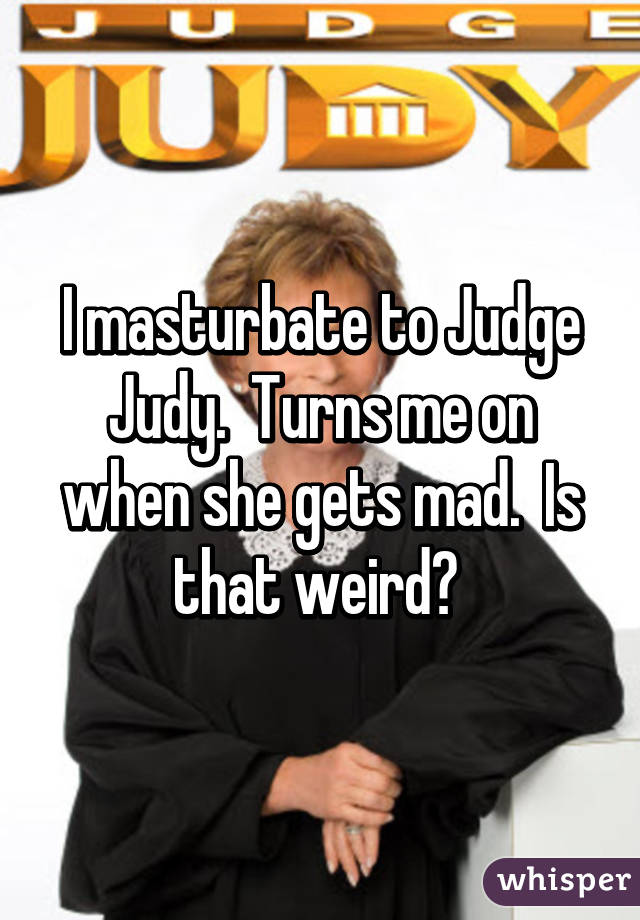 I masturbate to Judge Judy.  Turns me on when she gets mad.  Is that weird? 