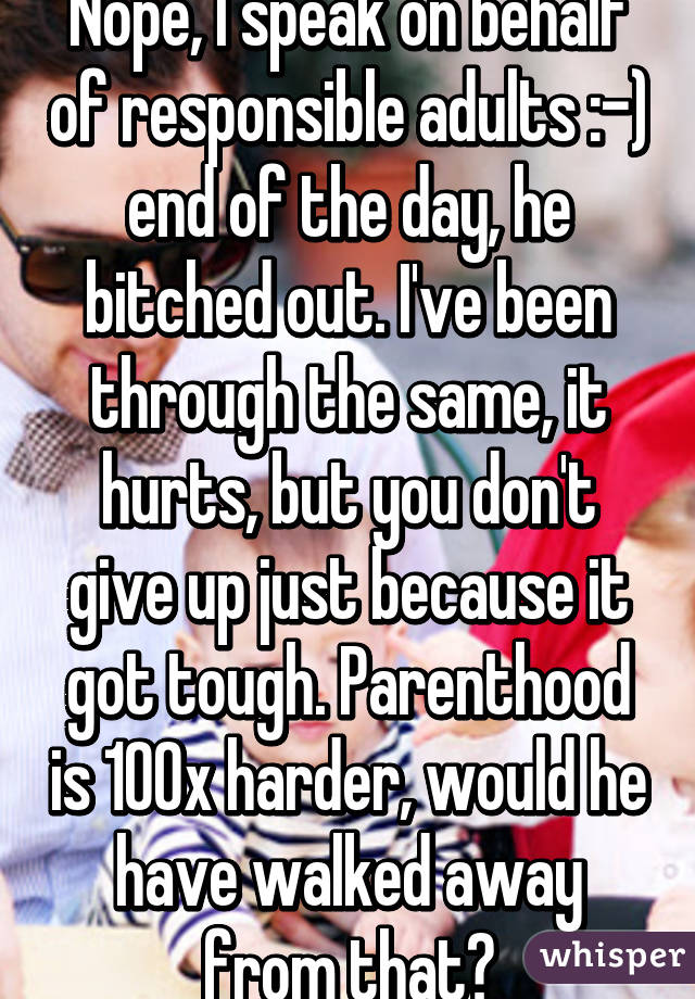 Nope, I speak on behalf of responsible adults :-) end of the day, he bitched out. I've been through the same, it hurts, but you don't give up just because it got tough. Parenthood is 100x harder, would he have walked away from that?