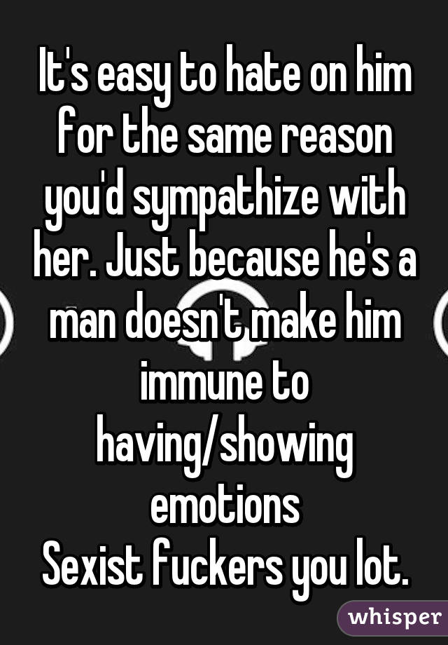 It's easy to hate on him for the same reason you'd sympathize with her. Just because he's a man doesn't make him immune to having/showing emotions
Sexist fuckers you lot.