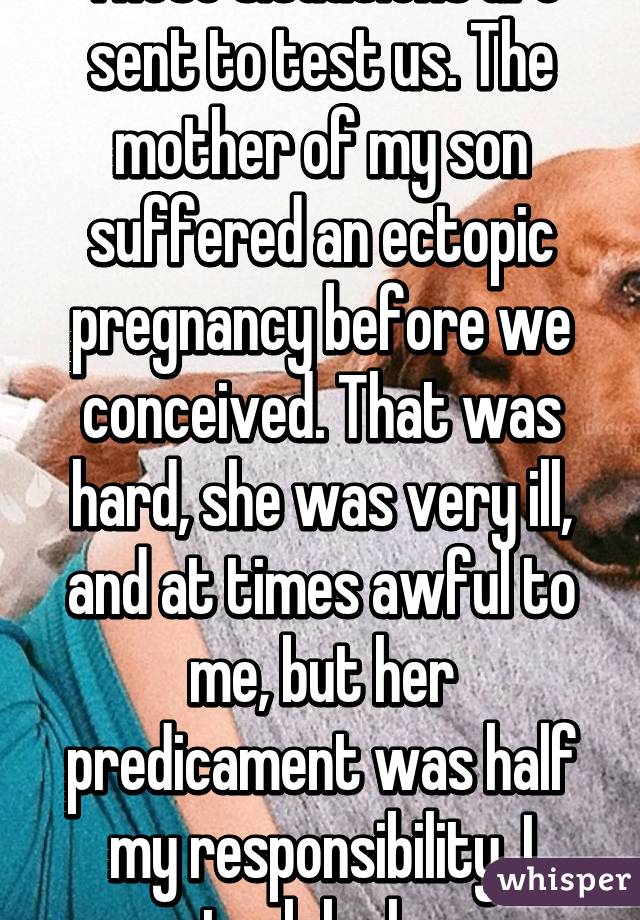 These situations are sent to test us. The mother of my son suffered an ectopic pregnancy before we conceived. That was hard, she was very ill, and at times awful to me, but her predicament was half my responsibility. I stuck by her