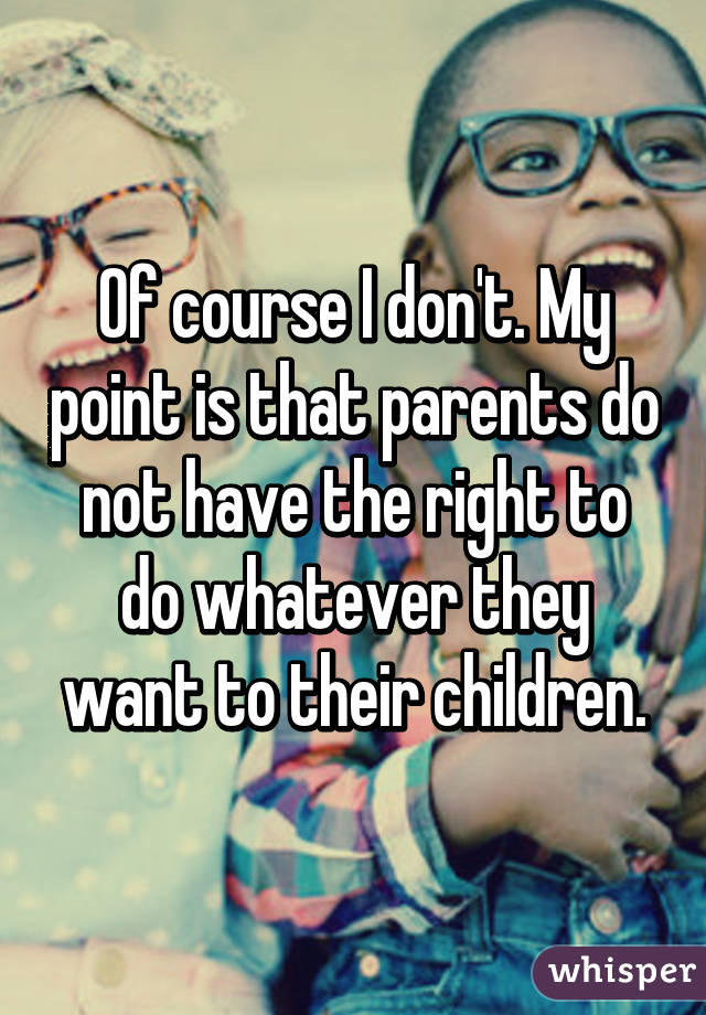 Of course I don't. My point is that parents do not have the right to do whatever they want to their children.