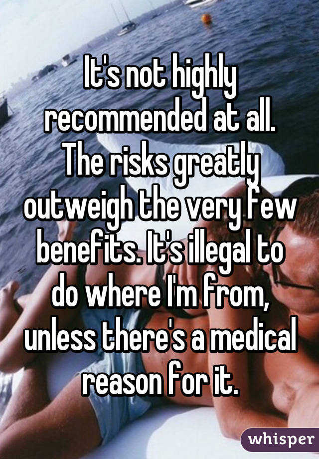 It's not highly recommended at all. The risks greatly outweigh the very few benefits. It's illegal to do where I'm from, unless there's a medical reason for it.