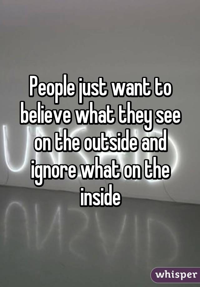 People just want to believe what they see on the outside and ignore what on the inside