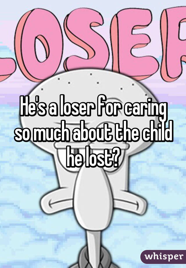 He's a loser for caring so much about the child he lost?