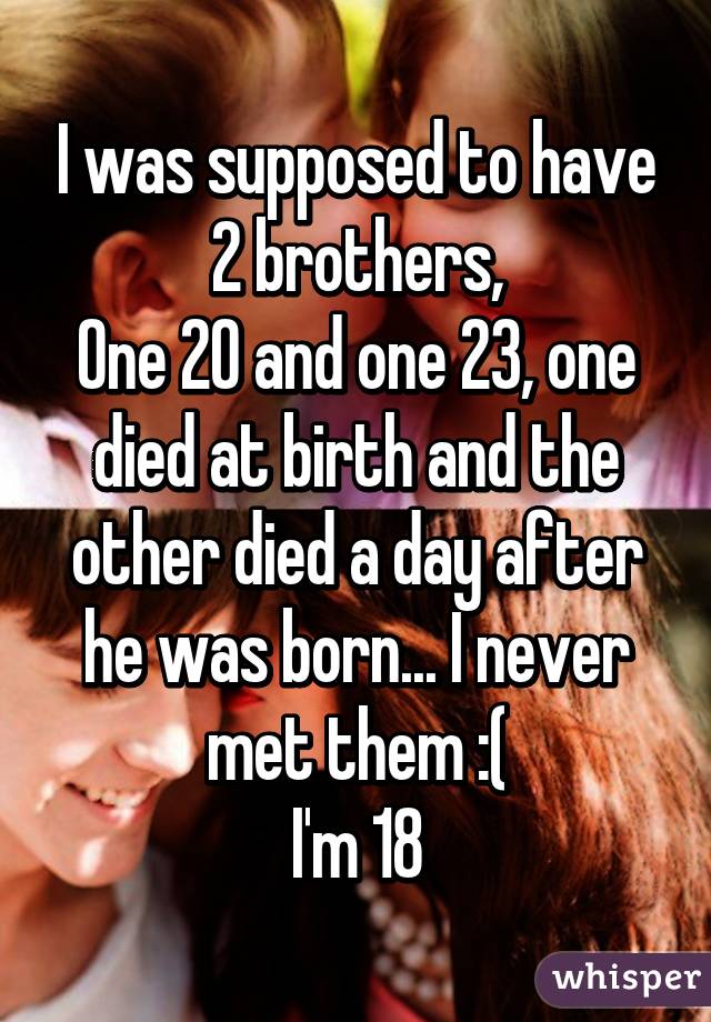 I was supposed to have 2 brothers,
One 20 and one 23, one died at birth and the other died a day after he was born... I never met them :(
I'm 18