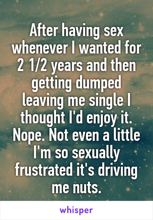After having sex whenever I wanted for 2 1/2 years and then getting dumped leaving me single I thought I'd enjoy it. Nope. Not even a little I'm so sexually frustrated it's driving me nuts.