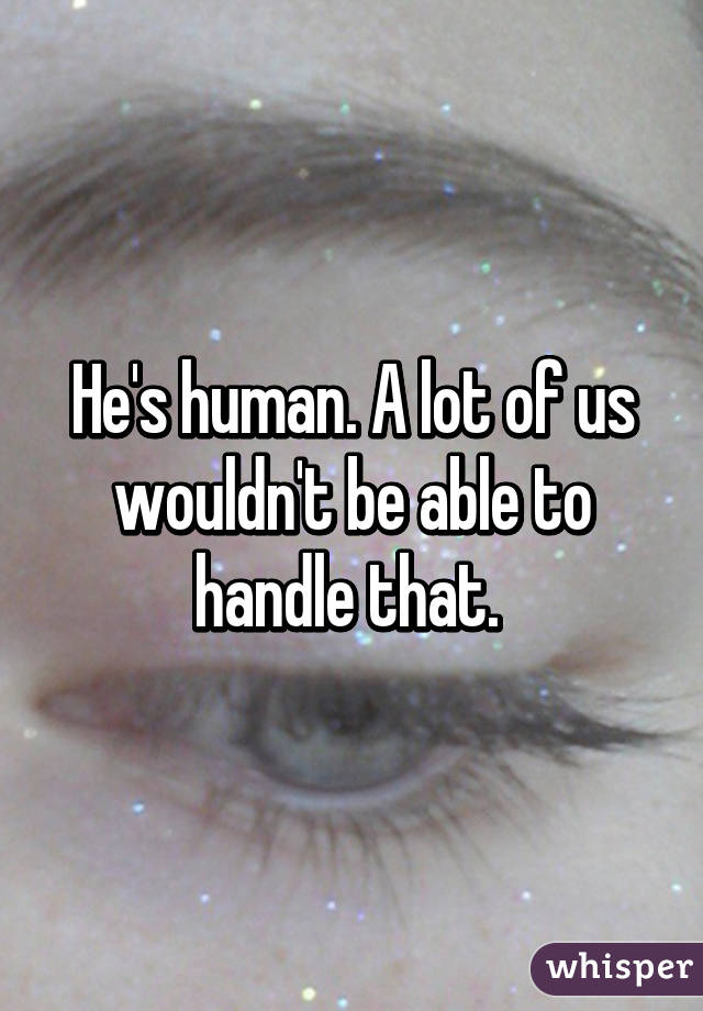 He's human. A lot of us wouldn't be able to handle that. 