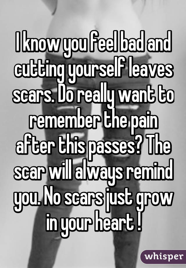 I know you feel bad and cutting yourself leaves scars. Do really want to remember the pain after this passes? The scar will always remind you. No scars just grow in your heart !