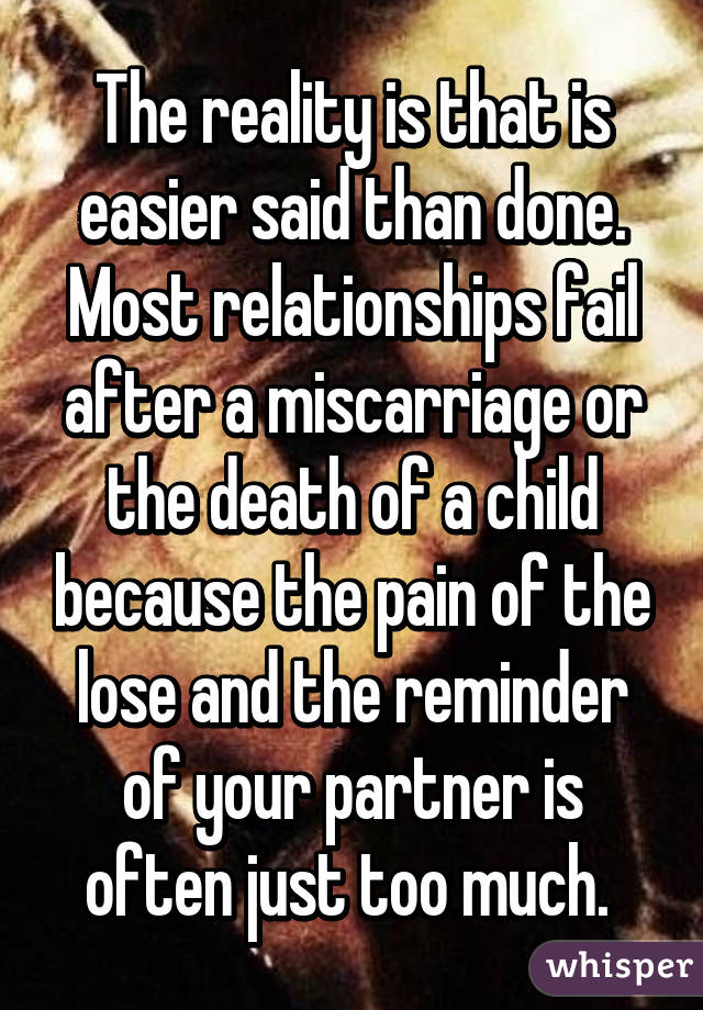 The reality is that is easier said than done. Most relationships fail after a miscarriage or the death of a child because the pain of the lose and the reminder of your partner is often just too much. 