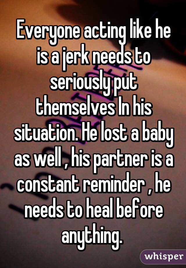 Everyone acting like he is a jerk needs to seriously put themselves In his situation. He lost a baby as well , his partner is a constant reminder , he needs to heal before anything. 